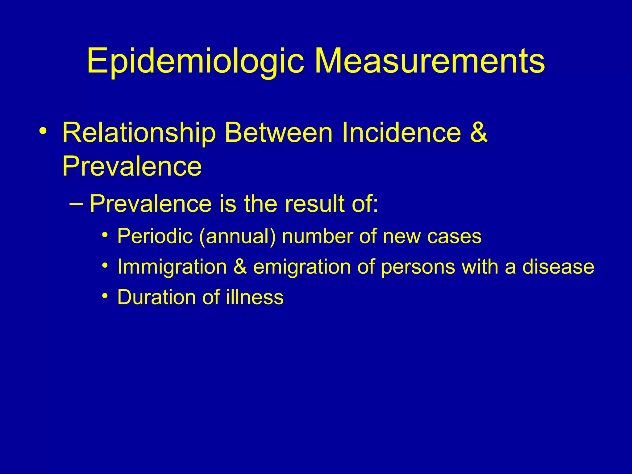Epidemiologic Measurements
• Relationship Between Incidence &
Prevalence
– Prevalence is the result of:
• Periodic (annual( number of new cases
• Immigration & emigration of persons with a disease
• Duration of illness
 