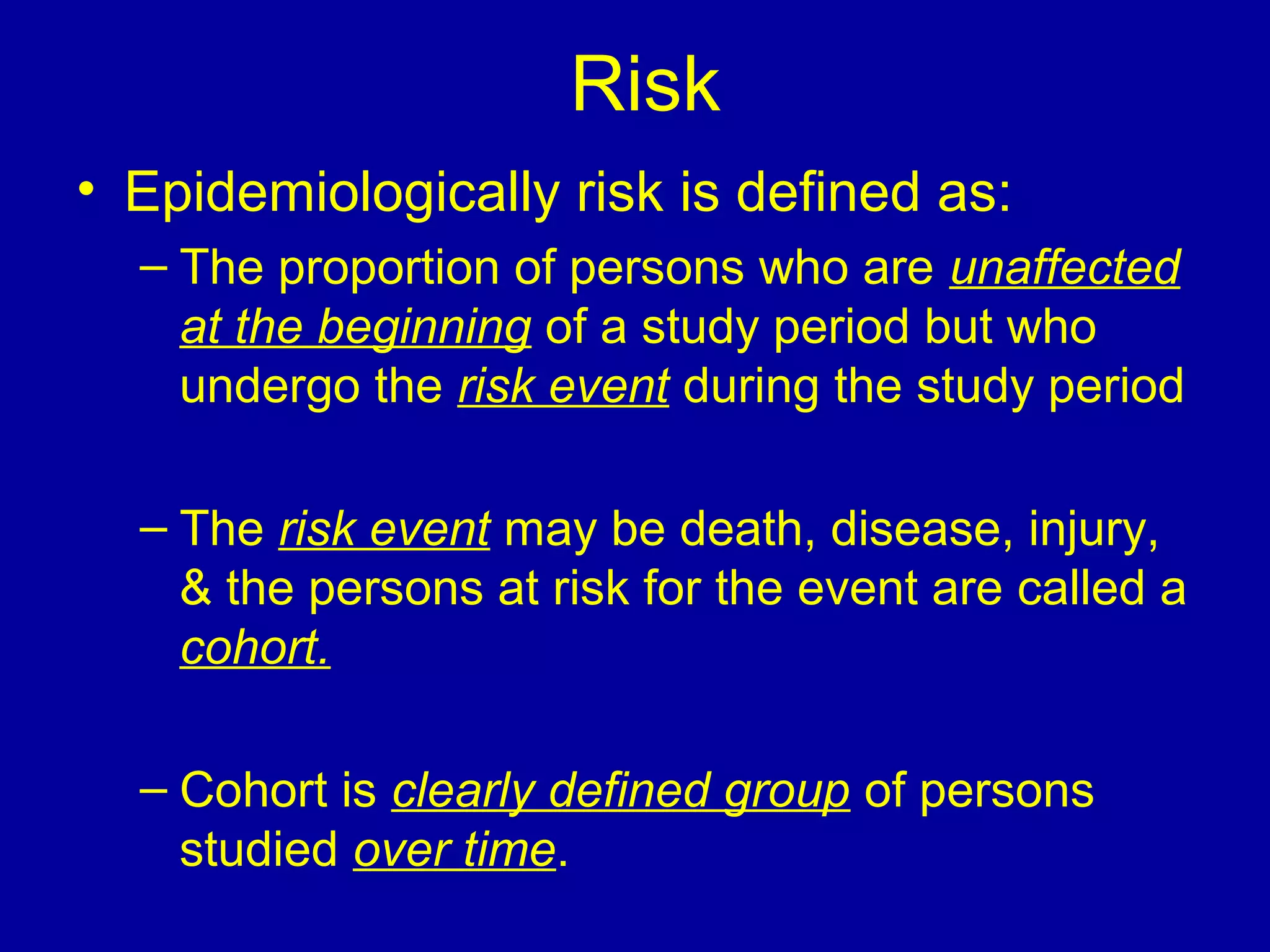 Risk
• Epidemiologically risk is defined as:
– The proportion of persons who are unaffected
at the beginning of a study period but who
undergo the risk event during the study period
– The risk event may be death, disease, injury,
& the persons at risk for the event are called a
cohort.
– Cohort is clearly defined group of persons
studied over time.
 