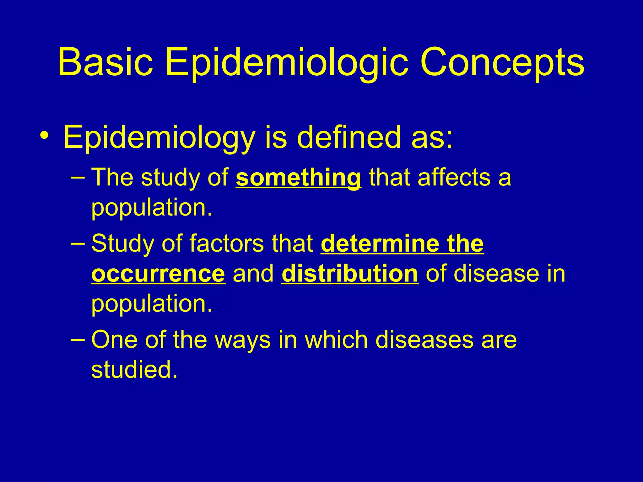 Basic Epidemiologic Concepts
• Epidemiology is defined as:
– The study of something that affects a
population.
– Study of factors that determine the
occurrence and distribution of disease in
population.
– One of the ways in which diseases are
studied.
 