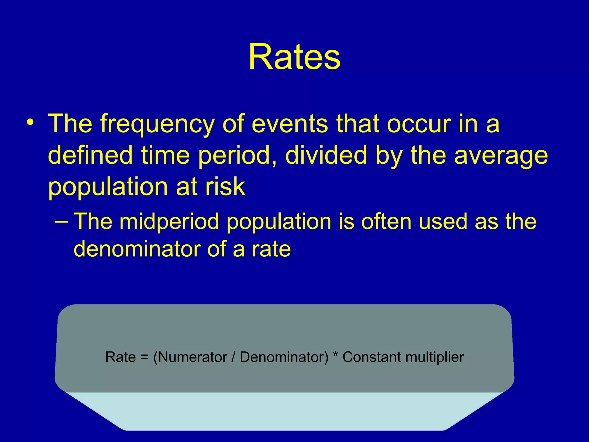 Rates
• The frequency of events that occur in a
defined time period, divided by the average
population at risk
– The midperiod population is often used as the
denominator of a rate
Rate = (Numerator / Denominator( * Constant multiplier
 
