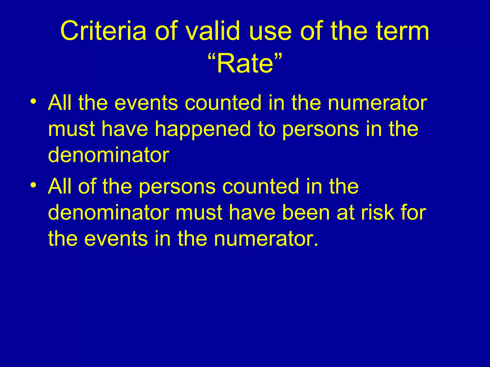 Criteria of valid use of the term
“Rate”
• All the events counted in the numerator
must have happened to persons in the
denominator
• All of the persons counted in the
denominator must have been at risk for
the events in the numerator.
 