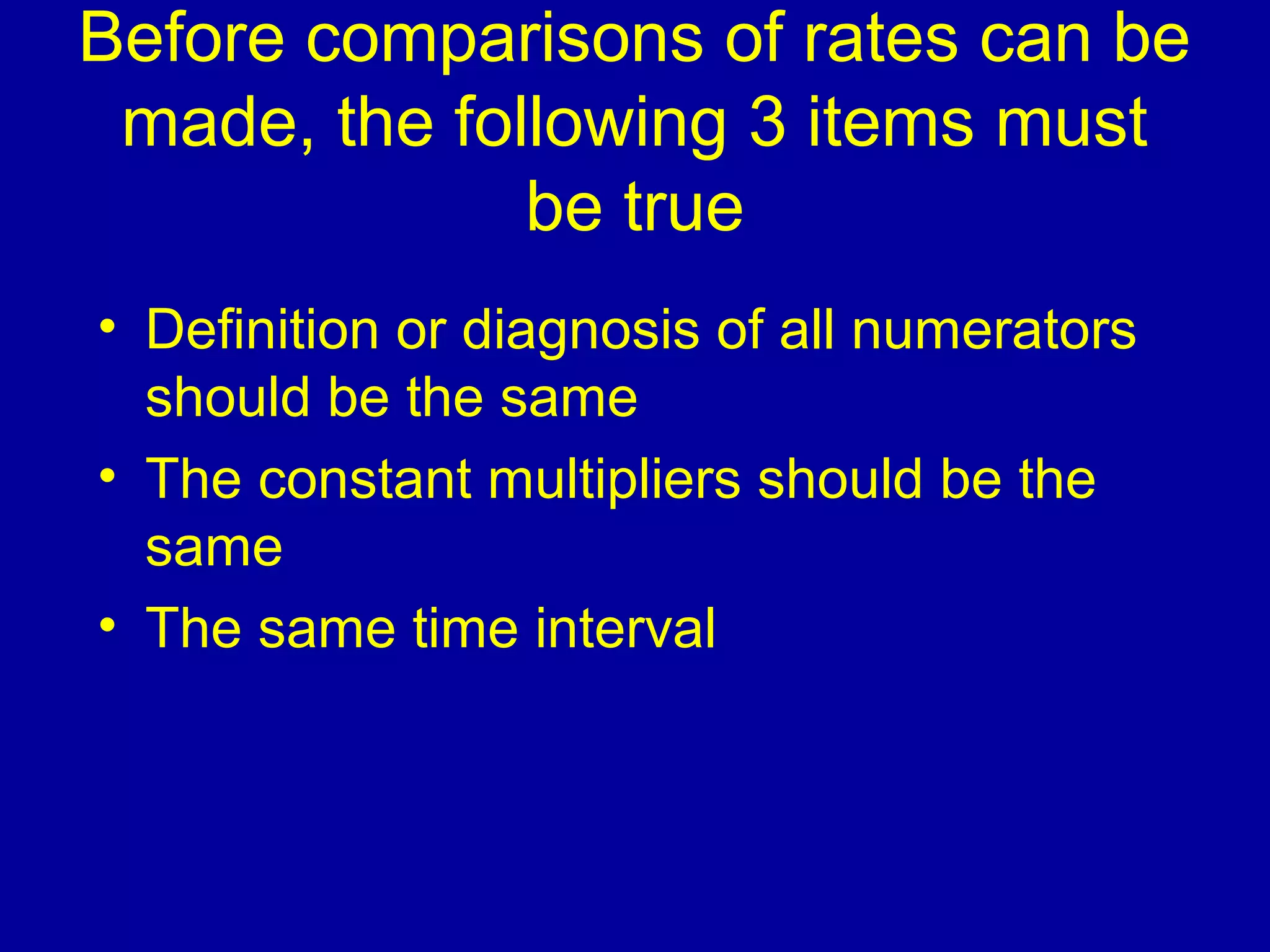 Before comparisons of rates can be
made, the following 3 items must
be true
• Definition or diagnosis of all numerators
should be the same
• The constant multipliers should be the
same
• The same time interval
 