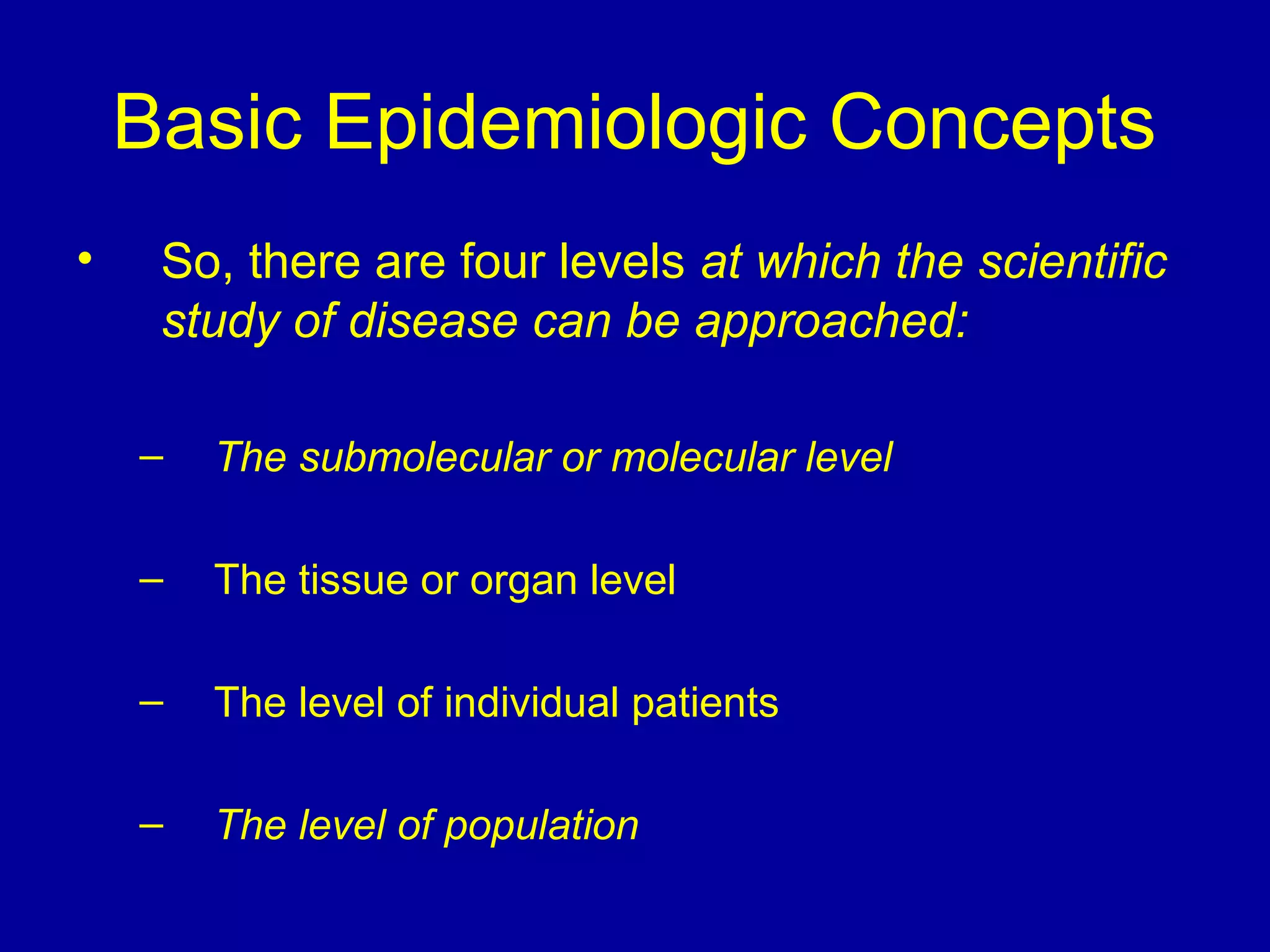 Basic Epidemiologic Concepts
• So, there are four levels at which the scientific
study of disease can be approached:
– The submolecular or molecular level
– The tissue or organ level
– The level of individual patients
– The level of population
 