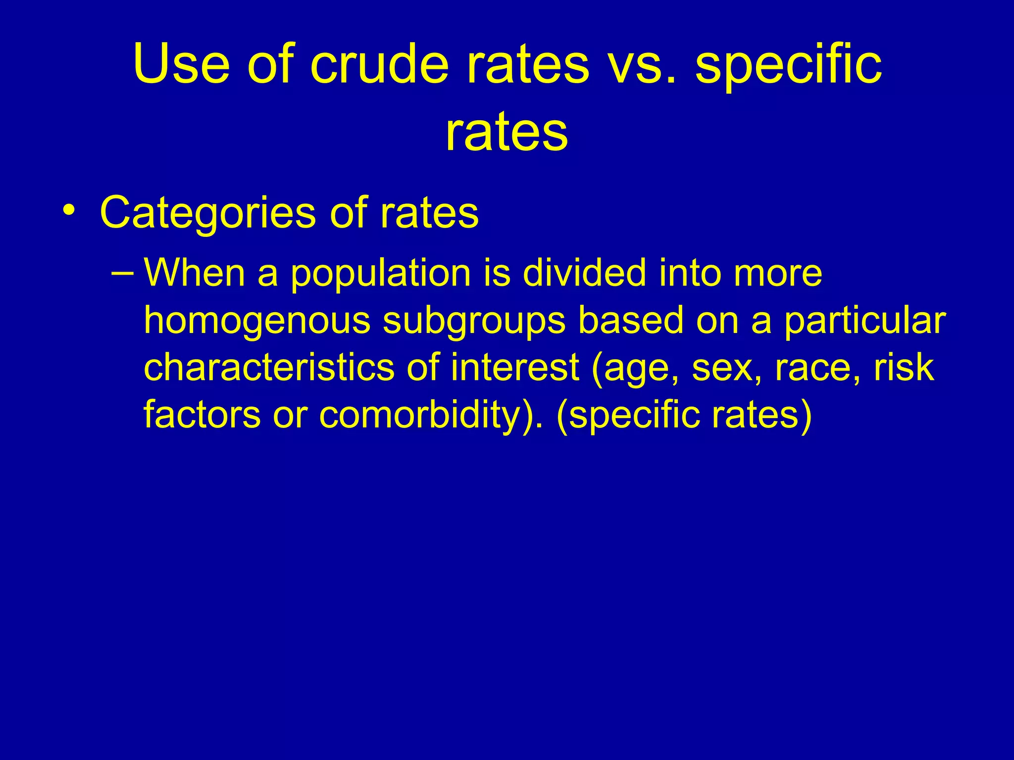 Use of crude rates vs. specific
rates
• Categories of rates
– When a population is divided into more
homogenous subgroups based on a particular
characteristics of interest (age, sex, race, risk
factors or comorbidity). (specific rates)
 