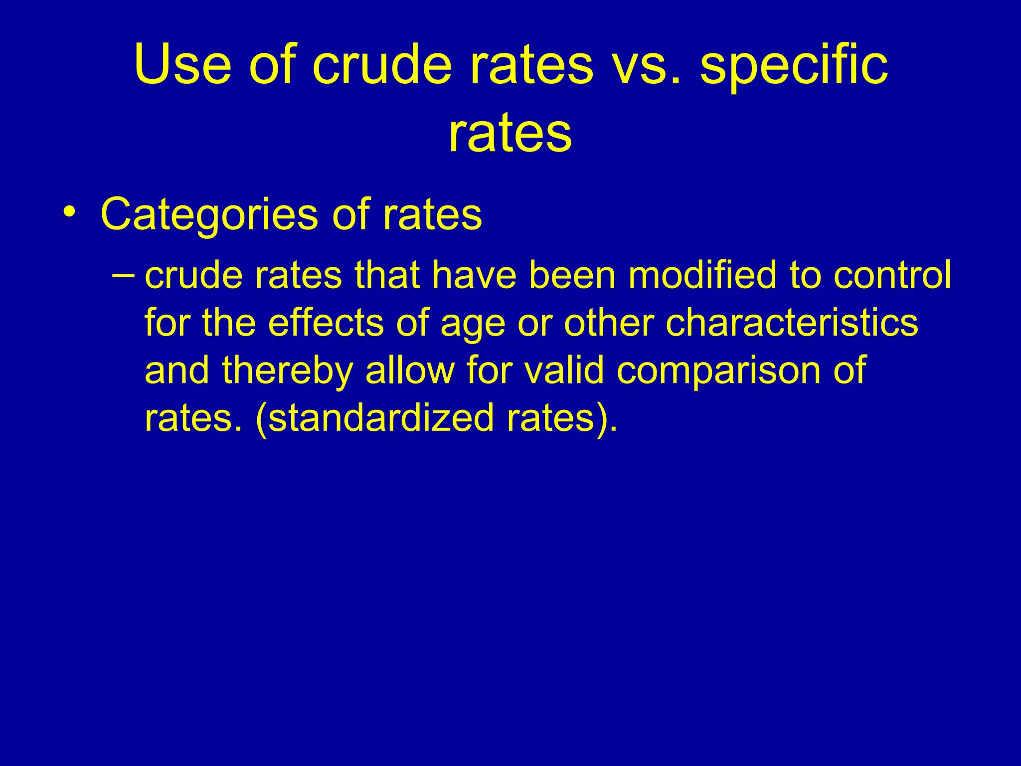 Use of crude rates vs. specific
rates
• Categories of rates
– crude rates that have been modified to control
for the effects of age or other characteristics
and thereby allow for valid comparison of
rates. (standardized rates).
 