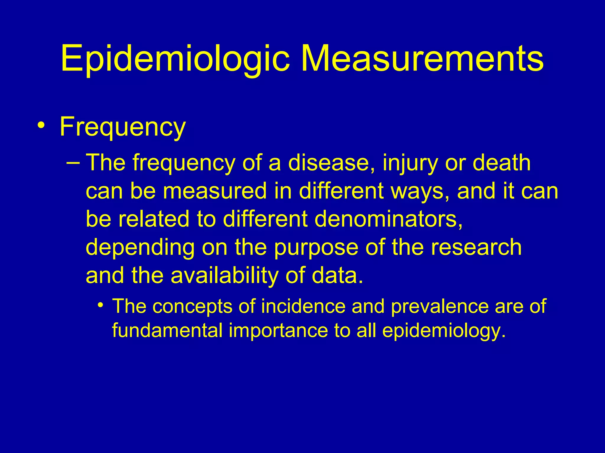 Epidemiologic Measurements
• Frequency
– The frequency of a disease, injury or death
can be measured in different ways, and it can
be related to different denominators,
depending on the purpose of the research
and the availability of data.
• The concepts of incidence and prevalence are of
fundamental importance to all epidemiology.
 