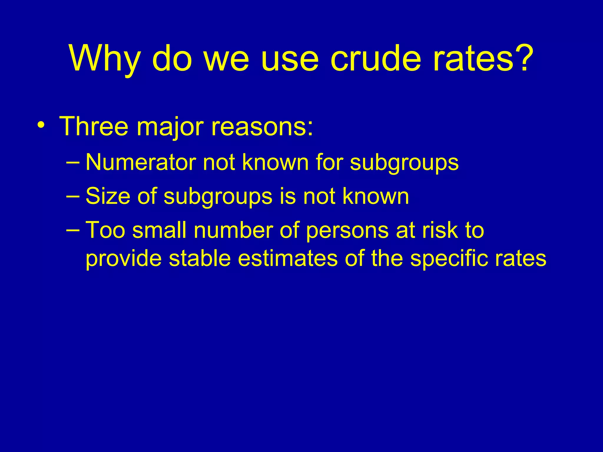 Why do we use crude rates?
• Three major reasons:
– Numerator not known for subgroups
– Size of subgroups is not known
– Too small number of persons at risk to
provide stable estimates of the specific rates
 
