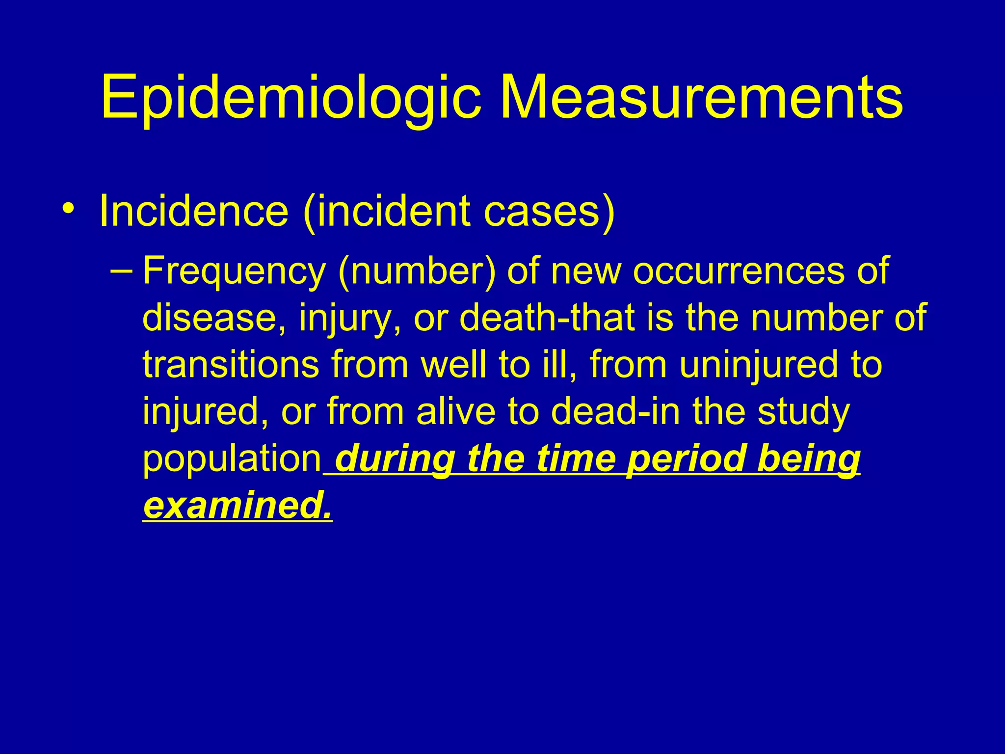 Epidemiologic Measurements
• Incidence (incident cases)
– Frequency (number) of new occurrences of
disease, injury, or death-that is the number of
transitions from well to ill, from uninjured to
injured, or from alive to dead-in the study
population during the time period being
examined.
 