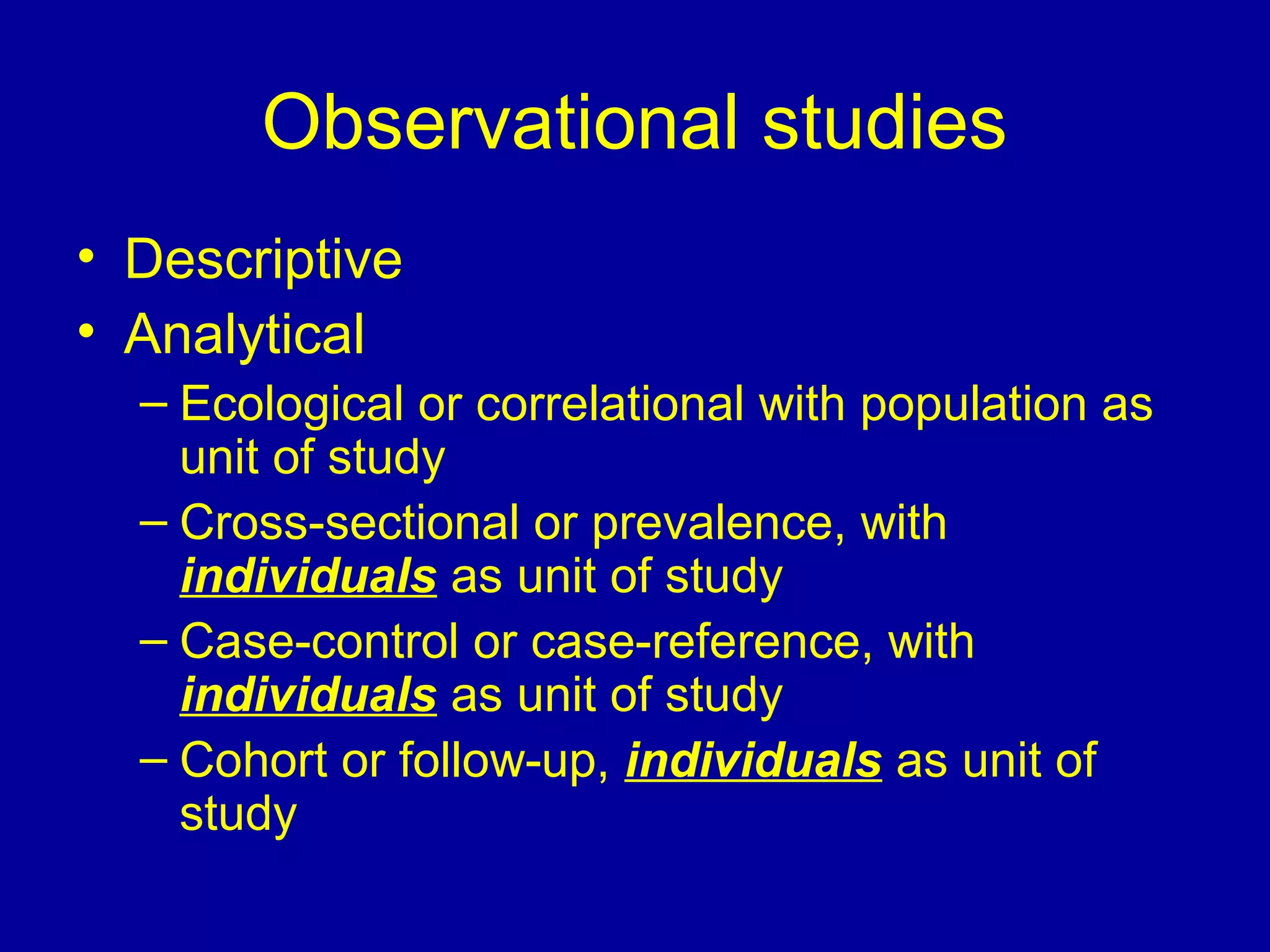 Observational studies
• Descriptive
• Analytical
– Ecological or correlational with population as
unit of study
– Cross-sectional or prevalence, with
individuals as unit of study
– Case-control or case-reference, with
individuals as unit of study
– Cohort or follow-up, individuals as unit of
study
 