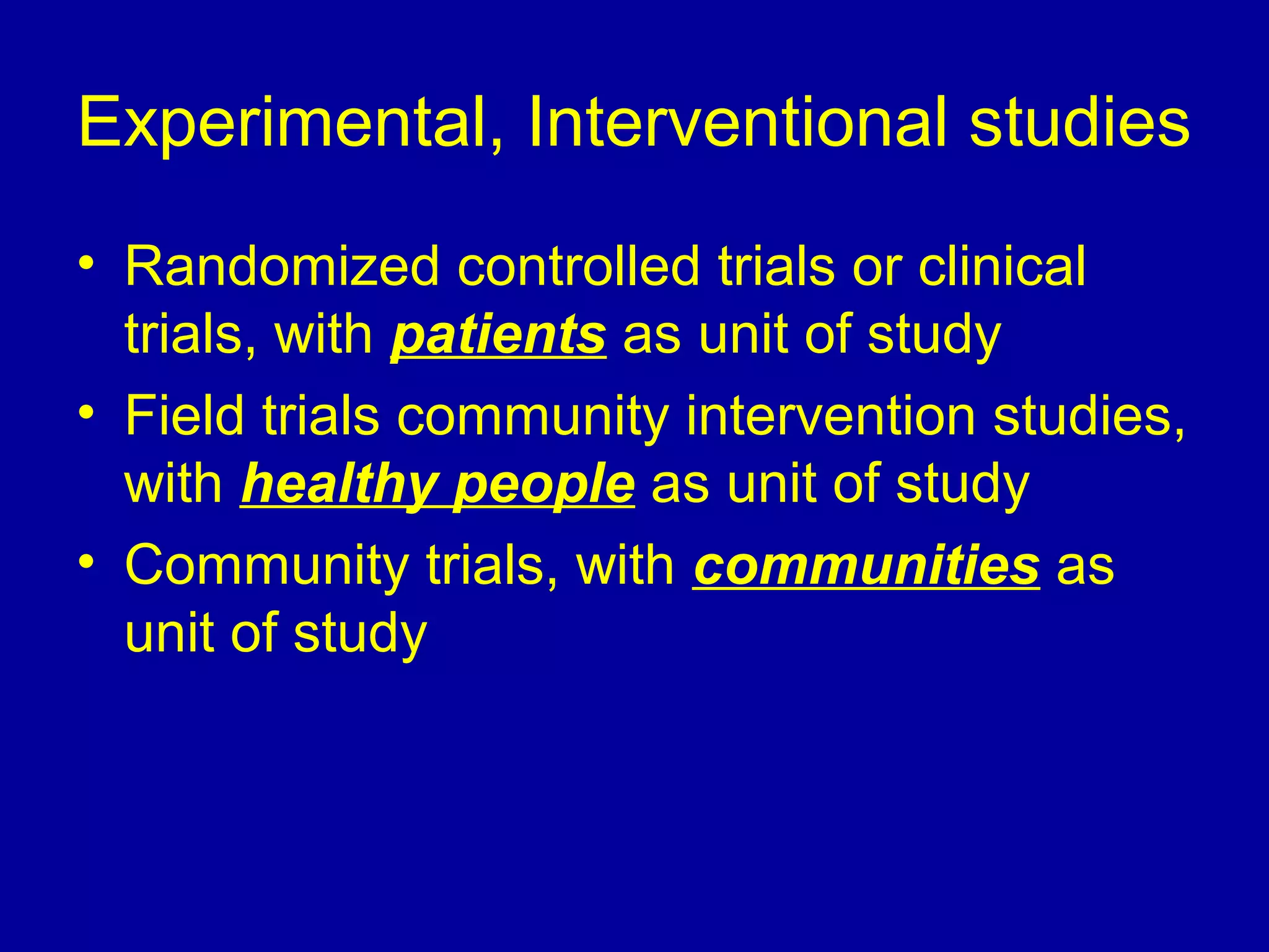 Experimental, Interventional studies
• Randomized controlled trials or clinical
trials, with patients as unit of study
• Field trials community intervention studies,
with healthy people as unit of study
• Community trials, with communities as
unit of study
 