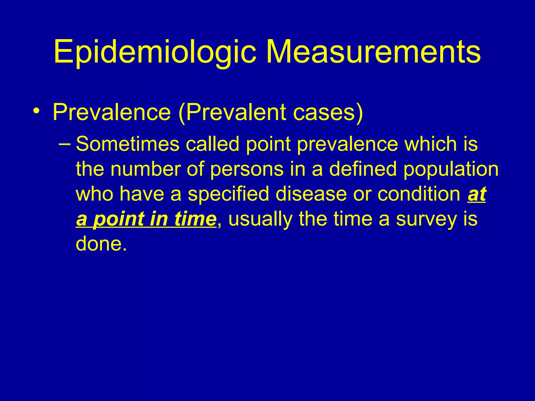 Epidemiologic Measurements
• Prevalence (Prevalent cases)
– Sometimes called point prevalence which is
the number of persons in a defined population
who have a specified disease or condition at
a point in time, usually the time a survey is
done.
 