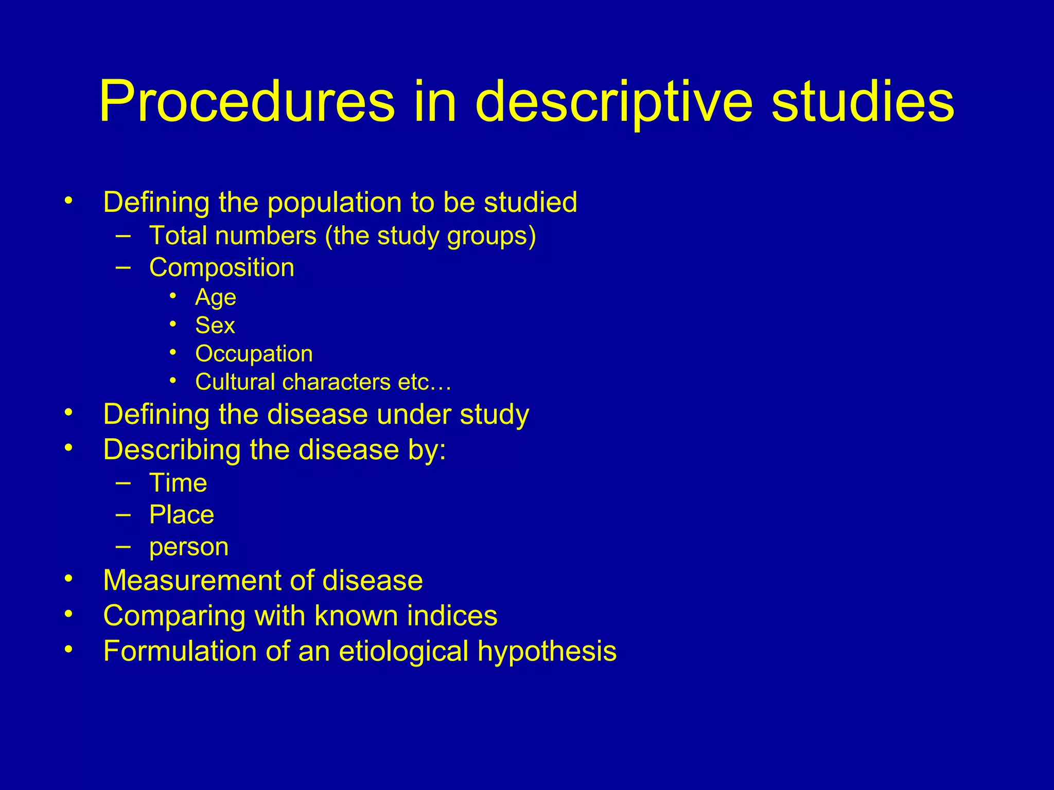 Procedures in descriptive studies
• Defining the population to be studied
– Total numbers (the study groups)
– Composition
• Age
• Sex
• Occupation
• Cultural characters etc…
• Defining the disease under study
• Describing the disease by:
– Time
– Place
– person
• Measurement of disease
• Comparing with known indices
• Formulation of an etiological hypothesis
 