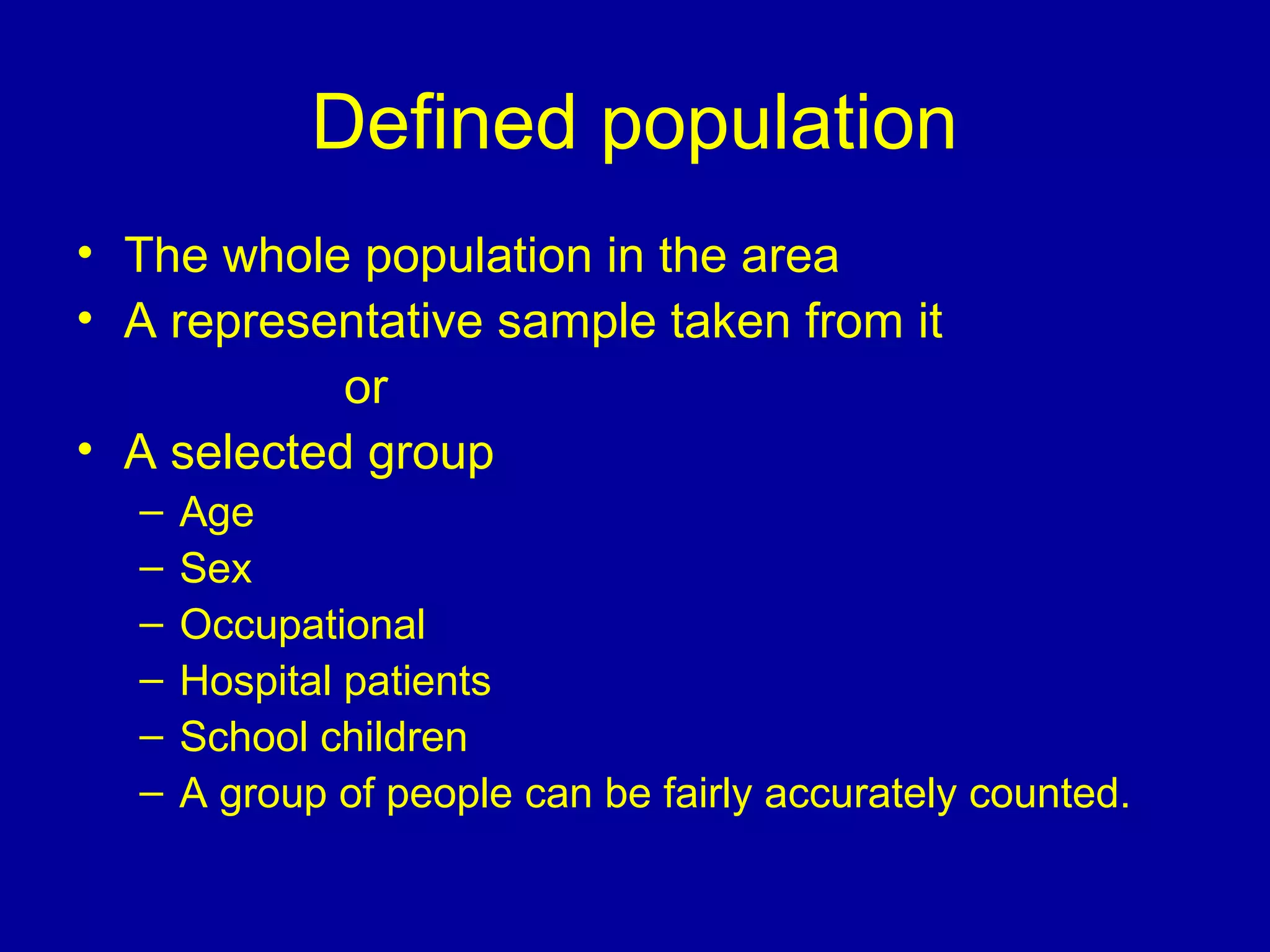 Defined population
• The whole population in the area
• A representative sample taken from it
or
• A selected group
– Age
– Sex
– Occupational
– Hospital patients
– School children
– A group of people can be fairly accurately counted.
 