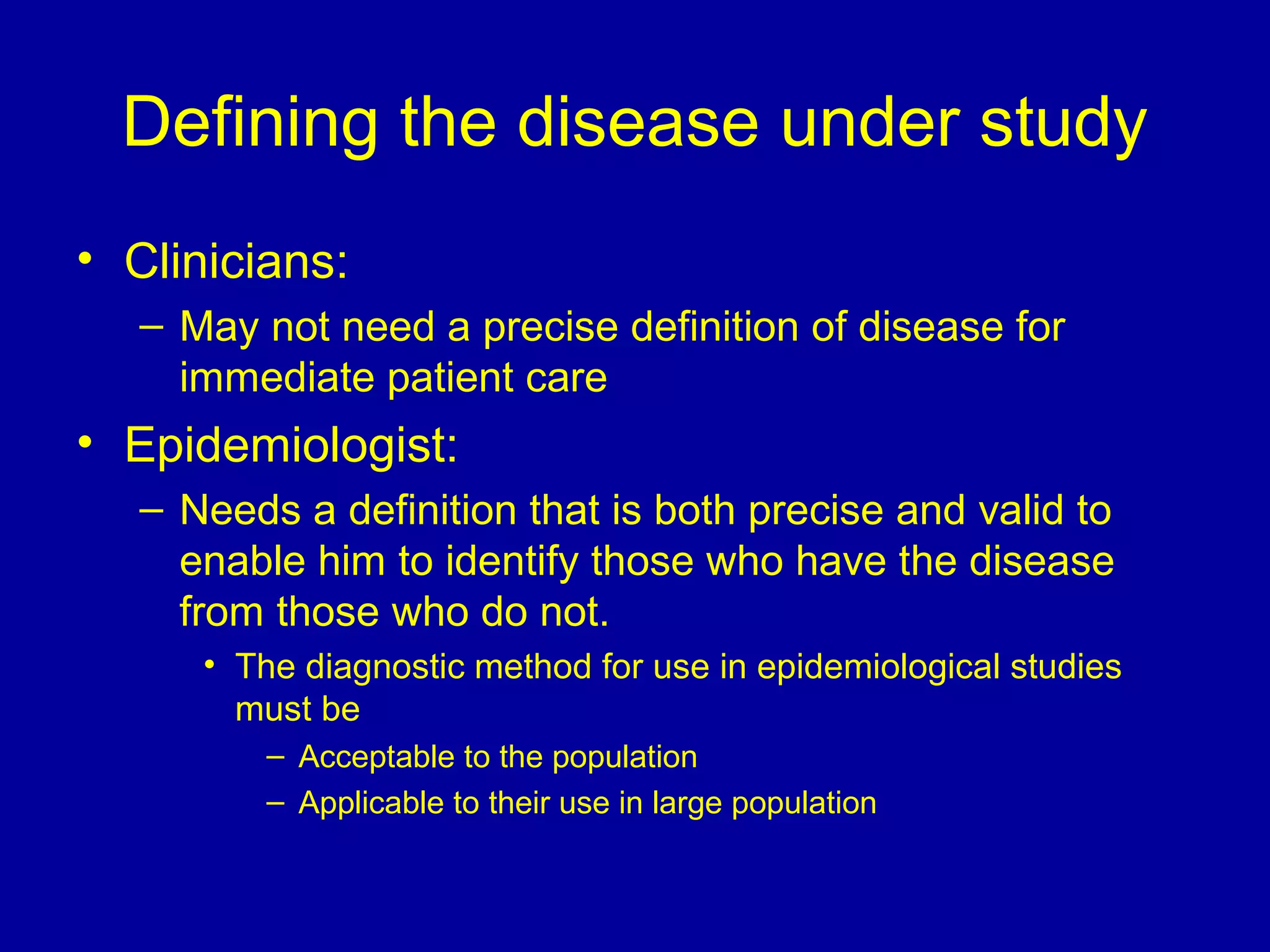 Defining the disease under study
• Clinicians:
– May not need a precise definition of disease for
immediate patient care
• Epidemiologist:
– Needs a definition that is both precise and valid to
enable him to identify those who have the disease
from those who do not.
• The diagnostic method for use in epidemiological studies
must be
– Acceptable to the population
– Applicable to their use in large population
 