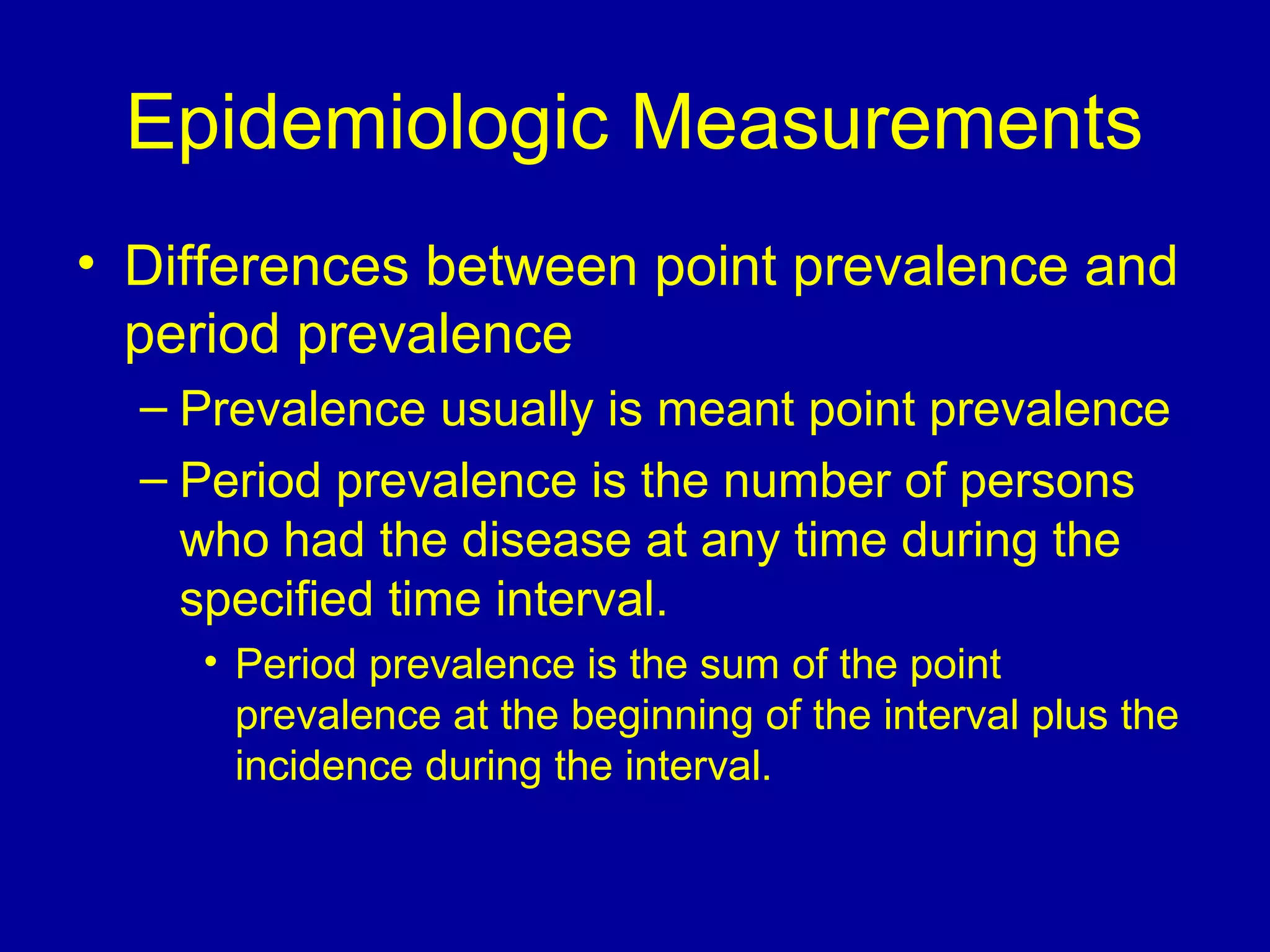Epidemiologic Measurements
• Differences between point prevalence and
period prevalence
– Prevalence usually is meant point prevalence
– Period prevalence is the number of persons
who had the disease at any time during the
specified time interval.
• Period prevalence is the sum of the point
prevalence at the beginning of the interval plus the
incidence during the interval.
 