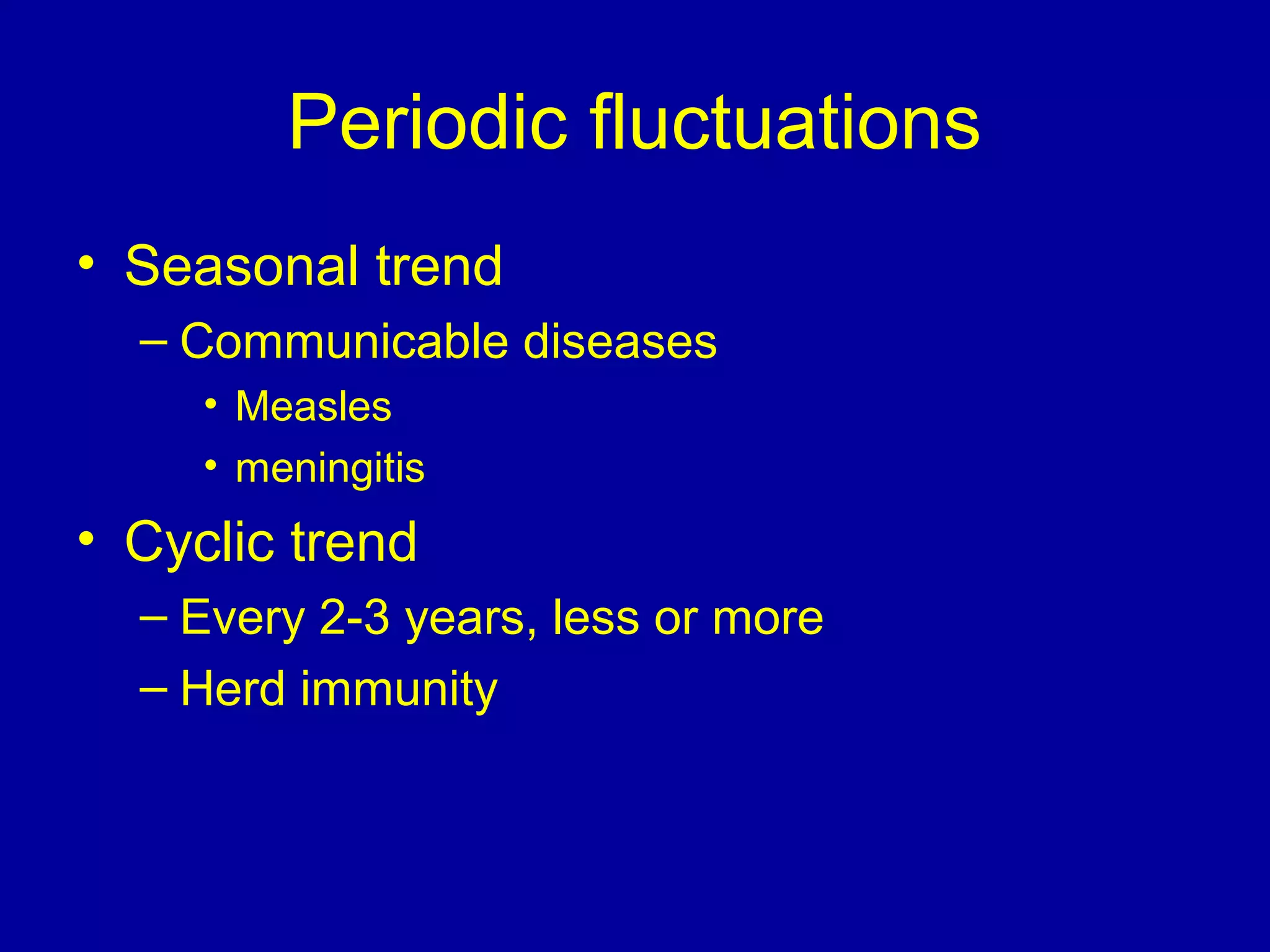 Periodic fluctuations
• Seasonal trend
– Communicable diseases
• Measles
• meningitis
• Cyclic trend
– Every 2-3 years, less or more
– Herd immunity
 