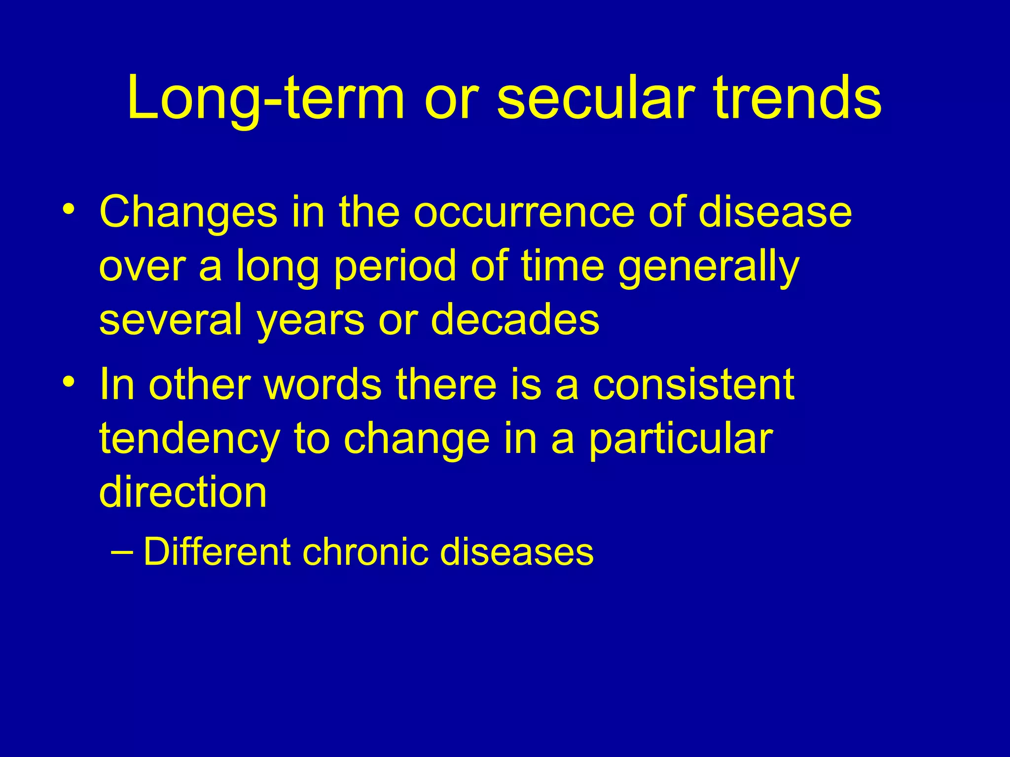 Long-term or secular trends
• Changes in the occurrence of disease
over a long period of time generally
several years or decades
• In other words there is a consistent
tendency to change in a particular
direction
– Different chronic diseases
 