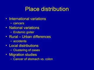 Place distribution
• International variations
– cancers
• National variations
– Endemic goiter
• Rural – Urban differences
– accidents
• Local distributions
– Clustering of cases
• Migration studies
– Cancer of stomach vs. colon
 