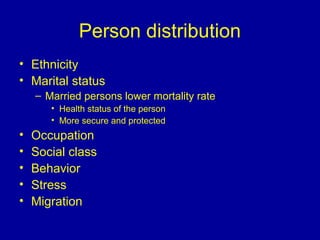 Person distribution
• Ethnicity
• Marital status
– Married persons lower mortality rate
• Health status of the person
• More secure and protected
• Occupation
• Social class
• Behavior
• Stress
• Migration
 
