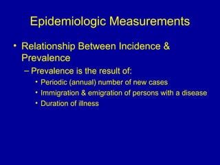 Epidemiologic Measurements
• Relationship Between Incidence &
Prevalence
– Prevalence is the result of:
• Periodic (annual( number of new cases
• Immigration & emigration of persons with a disease
• Duration of illness
 