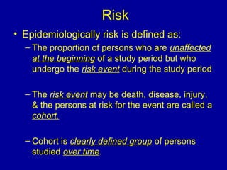 Risk
• Epidemiologically risk is defined as:
– The proportion of persons who are unaffected
at the beginning of a study period but who
undergo the risk event during the study period
– The risk event may be death, disease, injury,
& the persons at risk for the event are called a
cohort.
– Cohort is clearly defined group of persons
studied over time.
 