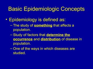 Basic Epidemiologic Concepts
• Epidemiology is defined as:
– The study of something that affects a
population.
– Study of factors that determine the
occurrence and distribution of disease in
population.
– One of the ways in which diseases are
studied.
 