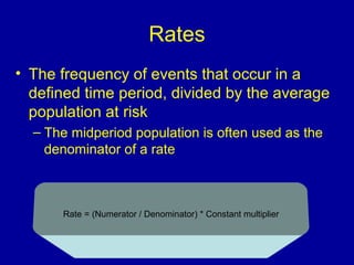 Rates
• The frequency of events that occur in a
defined time period, divided by the average
population at risk
– The midperiod population is often used as the
denominator of a rate
Rate = (Numerator / Denominator( * Constant multiplier
 