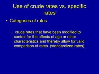 Use of crude rates vs. specific
rates
• Categories of rates
– crude rates that have been modified to
control for the effects of age or other
characteristics and thereby allow for valid
comparison of rates. (standardized rates).
 