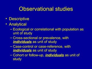 Observational studies
• Descriptive
• Analytical
– Ecological or correlational with population as
unit of study
– Cross-sectional or prevalence, with
individuals as unit of study
– Case-control or case-reference, with
individuals as unit of study
– Cohort or follow-up, individuals as unit of
study
 