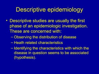 Descriptive epidemiology
• Descriptive studies are usually the first
phase of an epidemiologic investigation.
These are concerned with:
– Observing the distribution of disease
– Heath related characteristics
– Identifying the characteristics with which the
disease in question seems to be associated
(hypothesis).
 