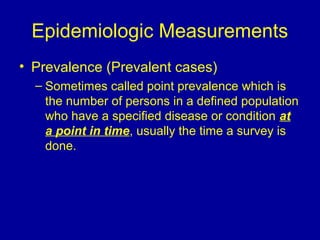 Epidemiologic Measurements
• Prevalence (Prevalent cases)
– Sometimes called point prevalence which is
the number of persons in a defined population
who have a specified disease or condition at
a point in time, usually the time a survey is
done.
 
