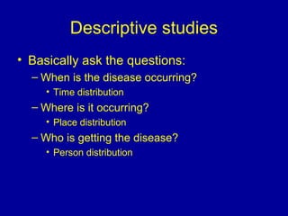 Descriptive studies
• Basically ask the questions:
– When is the disease occurring?
• Time distribution
– Where is it occurring?
• Place distribution
– Who is getting the disease?
• Person distribution
 