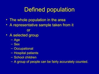 Defined population
• The whole population in the area
• A representative sample taken from it
or
• A selected group
– Age
– Sex
– Occupational
– Hospital patients
– School children
– A group of people can be fairly accurately counted.
 