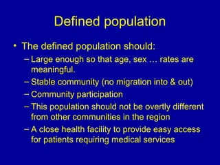 Defined population
• The defined population should:
– Large enough so that age, sex … rates are
meaningful.
– Stable community (no migration into & out)
– Community participation
– This population should not be overtly different
from other communities in the region
– A close health facility to provide easy access
for patients requiring medical services
 