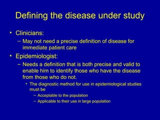 Defining the disease under study
• Clinicians:
– May not need a precise definition of disease for
immediate patient care
• Epidemiologist:
– Needs a definition that is both precise and valid to
enable him to identify those who have the disease
from those who do not.
• The diagnostic method for use in epidemiological studies
must be
– Acceptable to the population
– Applicable to their use in large population
 