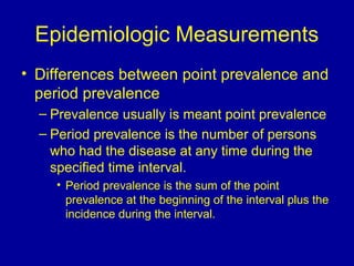 Epidemiologic Measurements
• Differences between point prevalence and
period prevalence
– Prevalence usually is meant point prevalence
– Period prevalence is the number of persons
who had the disease at any time during the
specified time interval.
• Period prevalence is the sum of the point
prevalence at the beginning of the interval plus the
incidence during the interval.
 