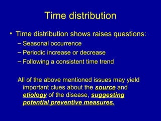 Time distribution
• Time distribution shows raises questions:
– Seasonal occurrence
– Periodic increase or decrease
– Following a consistent time trend
All of the above mentioned issues may yield
important clues about the source and
etiology of the disease, suggesting
potential preventive measures.
 