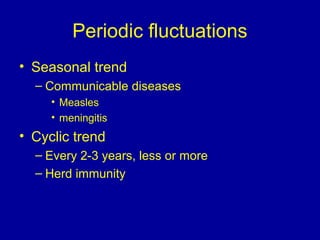 Periodic fluctuations
• Seasonal trend
– Communicable diseases
• Measles
• meningitis
• Cyclic trend
– Every 2-3 years, less or more
– Herd immunity
 