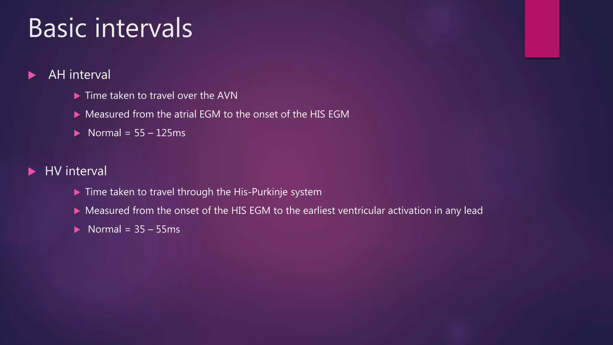 Basic intervals
 AH interval
 Time taken to travel over the AVN
 Measured from the atrial EGM to the onset of the HIS EGM
 Normal = 55 – 125ms
 HV interval
 Time taken to travel through the His-Purkinje system
 Measured from the onset of the HIS EGM to the earliest ventricular activation in any lead
 Normal = 35 – 55ms
 