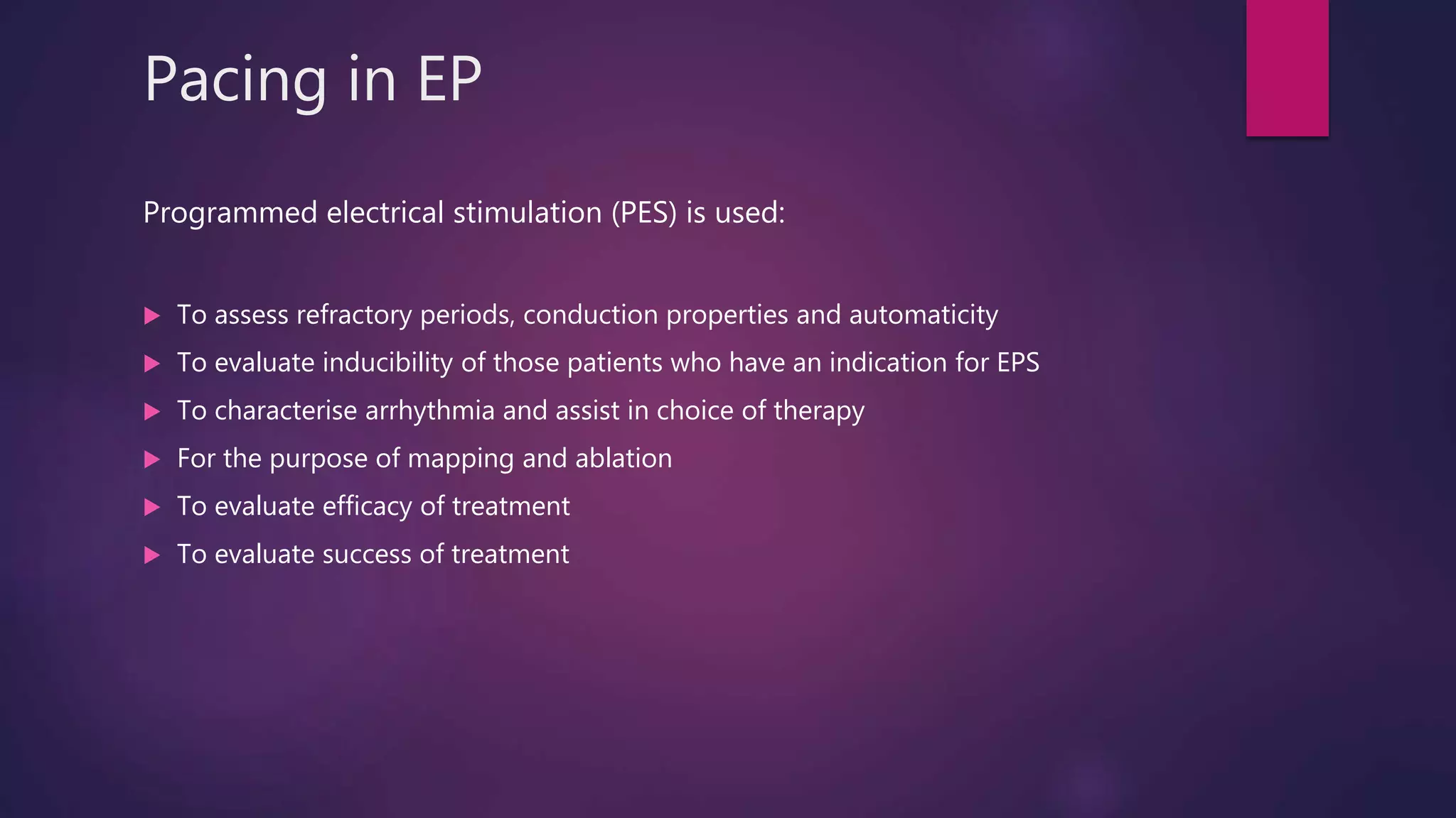 Pacing in EP
Programmed electrical stimulation (PES) is used:
 To assess refractory periods, conduction properties and automaticity
 To evaluate inducibility of those patients who have an indication for EPS
 To characterise arrhythmia and assist in choice of therapy
 For the purpose of mapping and ablation
 To evaluate efficacy of treatment
 To evaluate success of treatment
 