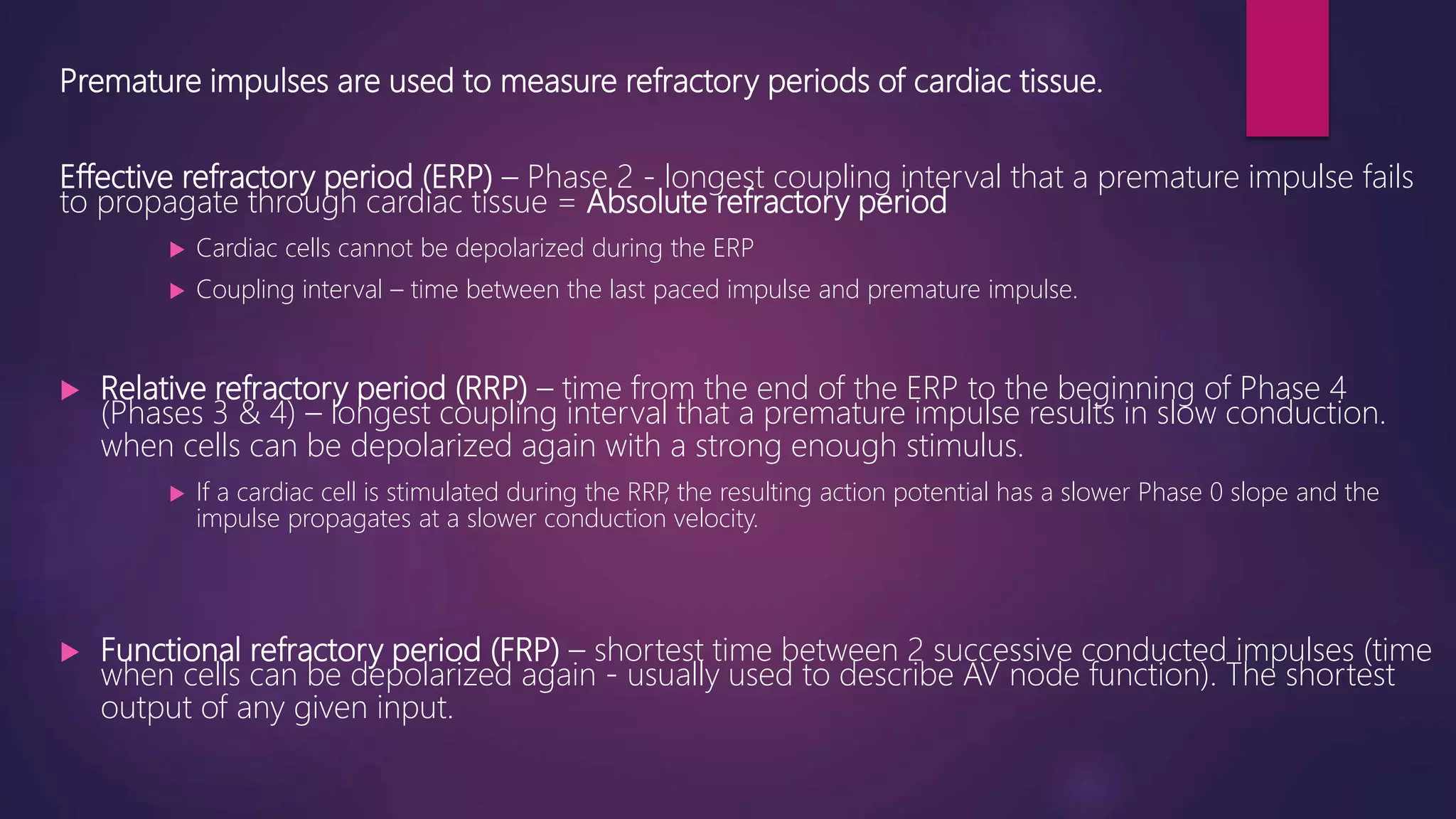 Premature impulses are used to measure refractory periods of cardiac tissue.
Effective refractory period (ERP) – Phase 2 - longest coupling interval that a premature impulse fails
to propagate through cardiac tissue = Absolute refractory period
 Cardiac cells cannot be depolarized during the ERP
 Coupling interval – time between the last paced impulse and premature impulse.
 Relative refractory period (RRP) – time from the end of the ERP to the beginning of Phase 4
(Phases 3 & 4) – longest coupling interval that a premature impulse results in slow conduction.
when cells can be depolarized again with a strong enough stimulus.
 If a cardiac cell is stimulated during the RRP, the resulting action potential has a slower Phase 0 slope and the
impulse propagates at a slower conduction velocity.
 Functional refractory period (FRP) – shortest time between 2 successive conducted impulses (time
when cells can be depolarized again - usually used to describe AV node function). The shortest
output of any given input.
 