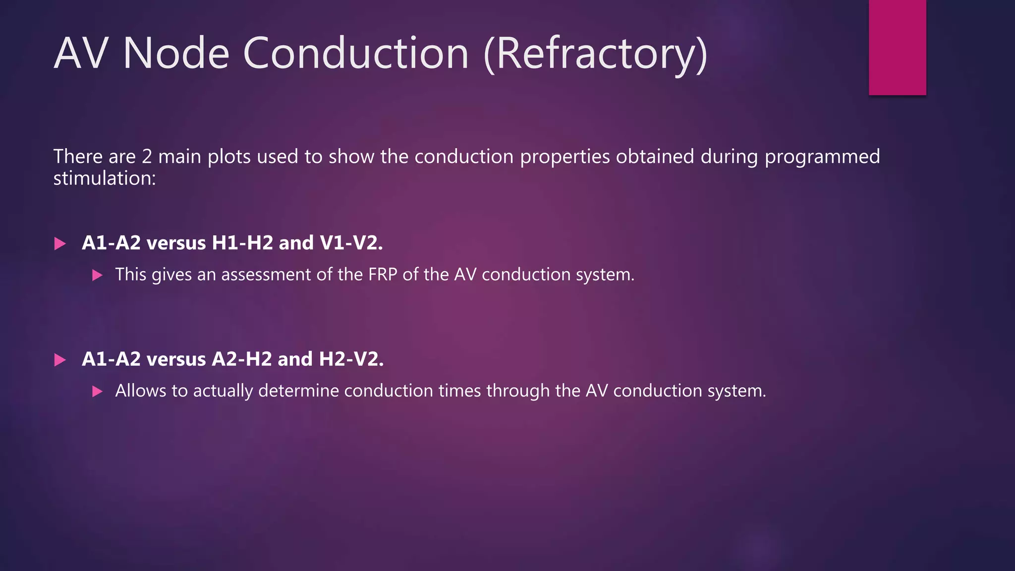 AV Node Conduction (Refractory)
There are 2 main plots used to show the conduction properties obtained during programmed
stimulation:
 A1-A2 versus H1-H2 and V1-V2.
 This gives an assessment of the FRP of the AV conduction system.
 A1-A2 versus A2-H2 and H2-V2.
 Allows to actually determine conduction times through the AV conduction system.
 