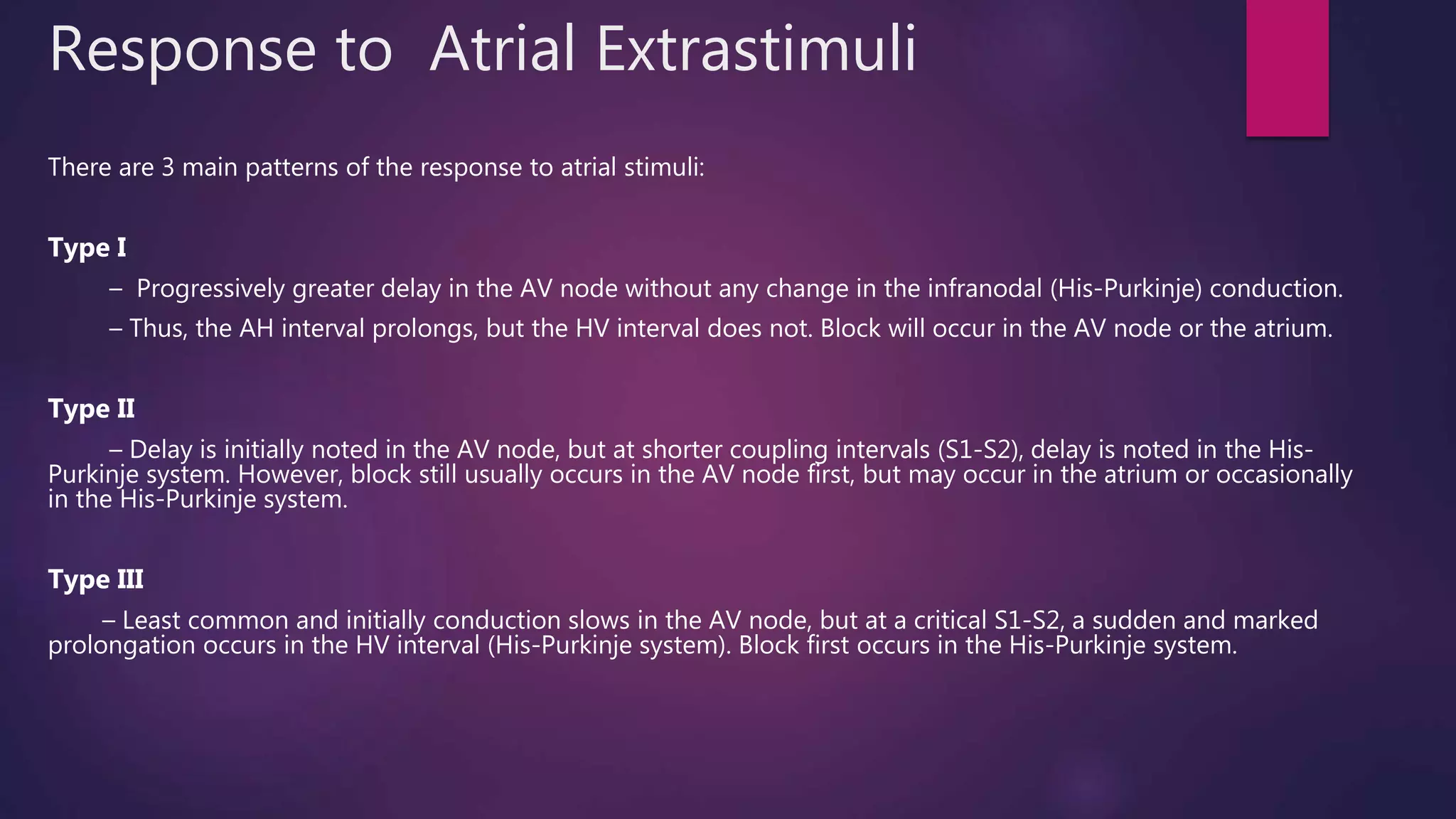 Response to Atrial Extrastimuli
There are 3 main patterns of the response to atrial stimuli:
Type I
– Progressively greater delay in the AV node without any change in the infranodal (His-Purkinje) conduction.
– Thus, the AH interval prolongs, but the HV interval does not. Block will occur in the AV node or the atrium.
Type II
– Delay is initially noted in the AV node, but at shorter coupling intervals (S1-S2), delay is noted in the His-
Purkinje system. However, block still usually occurs in the AV node first, but may occur in the atrium or occasionally
in the His-Purkinje system.
Type III
– Least common and initially conduction slows in the AV node, but at a critical S1-S2, a sudden and marked
prolongation occurs in the HV interval (His-Purkinje system). Block first occurs in the His-Purkinje system.
 