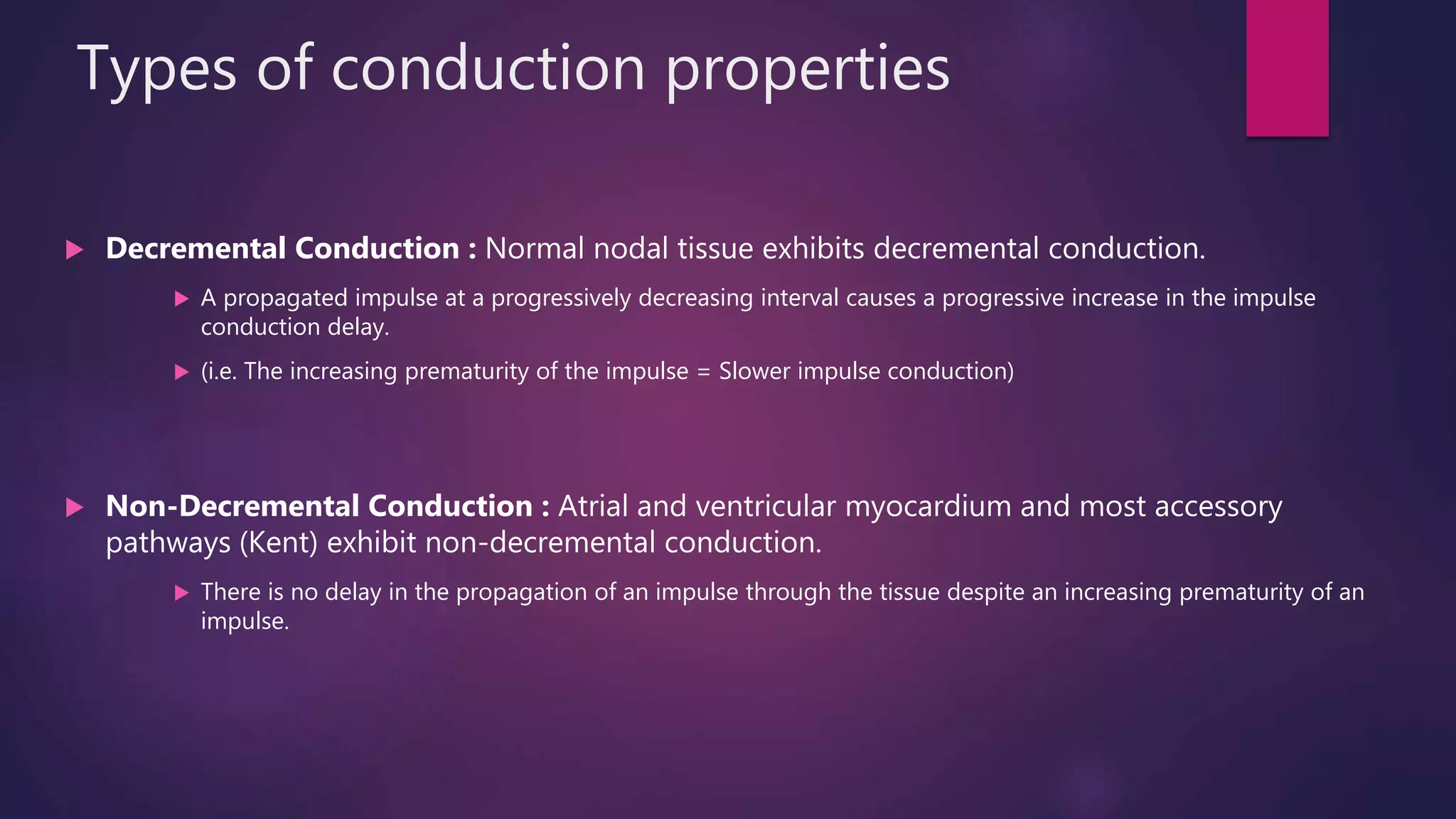 Types of conduction properties
 Decremental Conduction : Normal nodal tissue exhibits decremental conduction.
 A propagated impulse at a progressively decreasing interval causes a progressive increase in the impulse
conduction delay.
 (i.e. The increasing prematurity of the impulse = Slower impulse conduction)
 Non-Decremental Conduction : Atrial and ventricular myocardium and most accessory
pathways (Kent) exhibit non-decremental conduction.
 There is no delay in the propagation of an impulse through the tissue despite an increasing prematurity of an
impulse.
 
