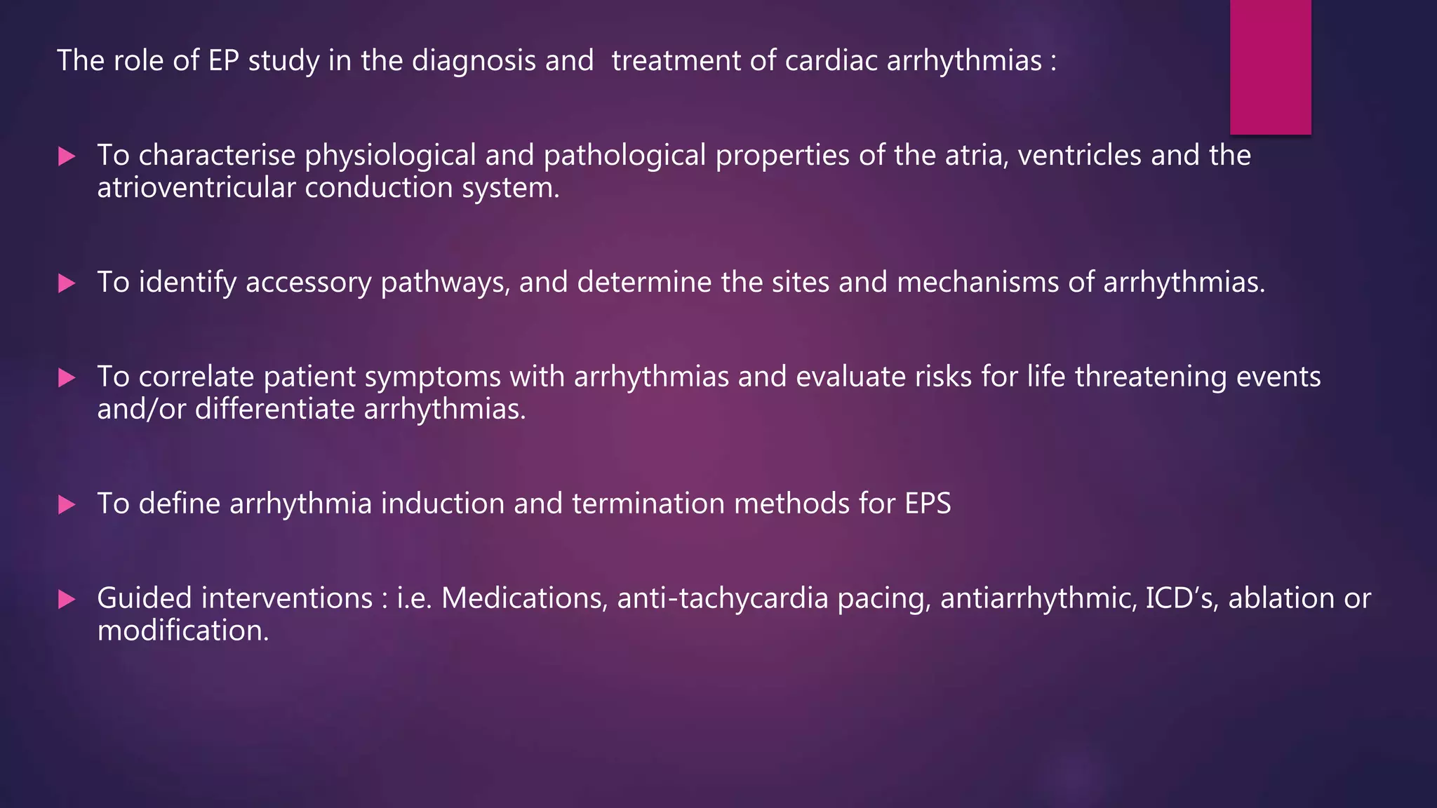 The role of EP study in the diagnosis and treatment of cardiac arrhythmias :
 To characterise physiological and pathological properties of the atria, ventricles and the
atrioventricular conduction system.
 To identify accessory pathways, and determine the sites and mechanisms of arrhythmias.
 To correlate patient symptoms with arrhythmias and evaluate risks for life threatening events
and/or differentiate arrhythmias.
 To define arrhythmia induction and termination methods for EPS
 Guided interventions : i.e. Medications, anti-tachycardia pacing, antiarrhythmic, ICD’s, ablation or
modification.
 