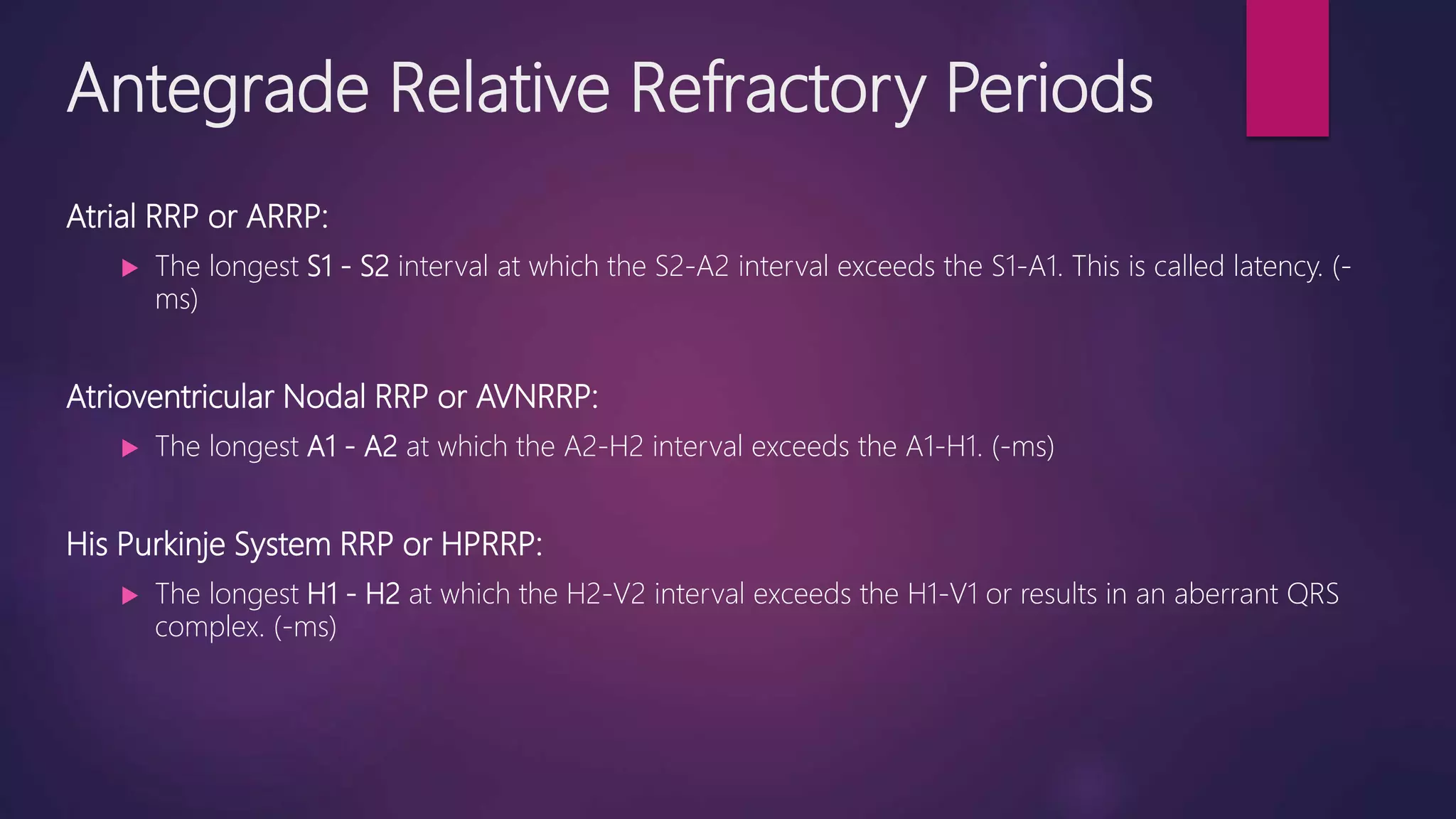 Antegrade Relative Refractory Periods
Atrial RRP or ARRP:
 The longest S1 - S2 interval at which the S2-A2 interval exceeds the S1-A1. This is called latency. (-
ms)
Atrioventricular Nodal RRP or AVNRRP:
 The longest A1 - A2 at which the A2-H2 interval exceeds the A1-H1. (-ms)
His Purkinje System RRP or HPRRP:
 The longest H1 - H2 at which the H2-V2 interval exceeds the H1-V1 or results in an aberrant QRS
complex. (-ms)
 