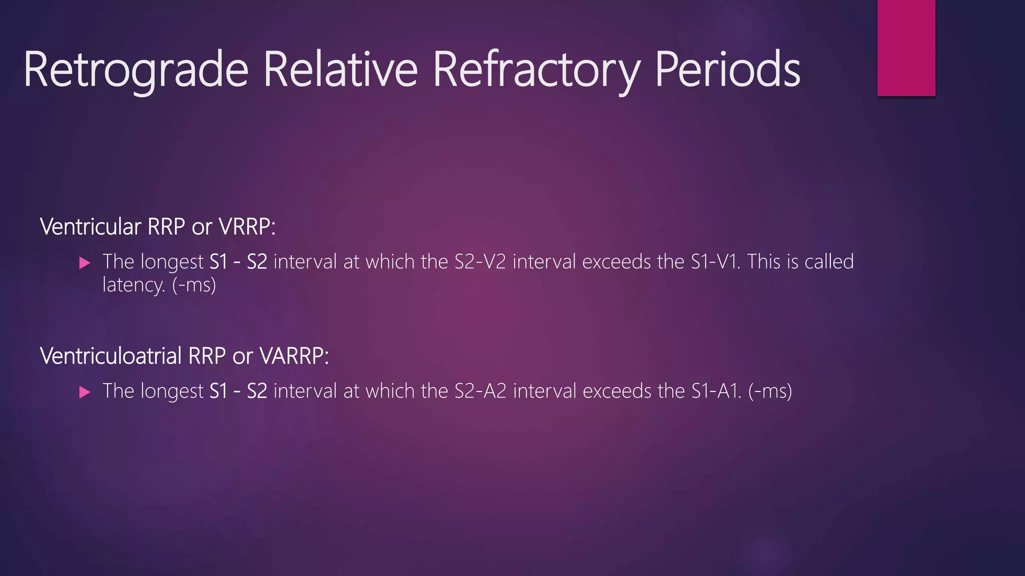 Retrograde Relative Refractory Periods
Ventricular RRP or VRRP:
 The longest S1 - S2 interval at which the S2-V2 interval exceeds the S1-V1. This is called
latency. (-ms)
Ventriculoatrial RRP or VARRP:
 The longest S1 - S2 interval at which the S2-A2 interval exceeds the S1-A1. (-ms)
 
