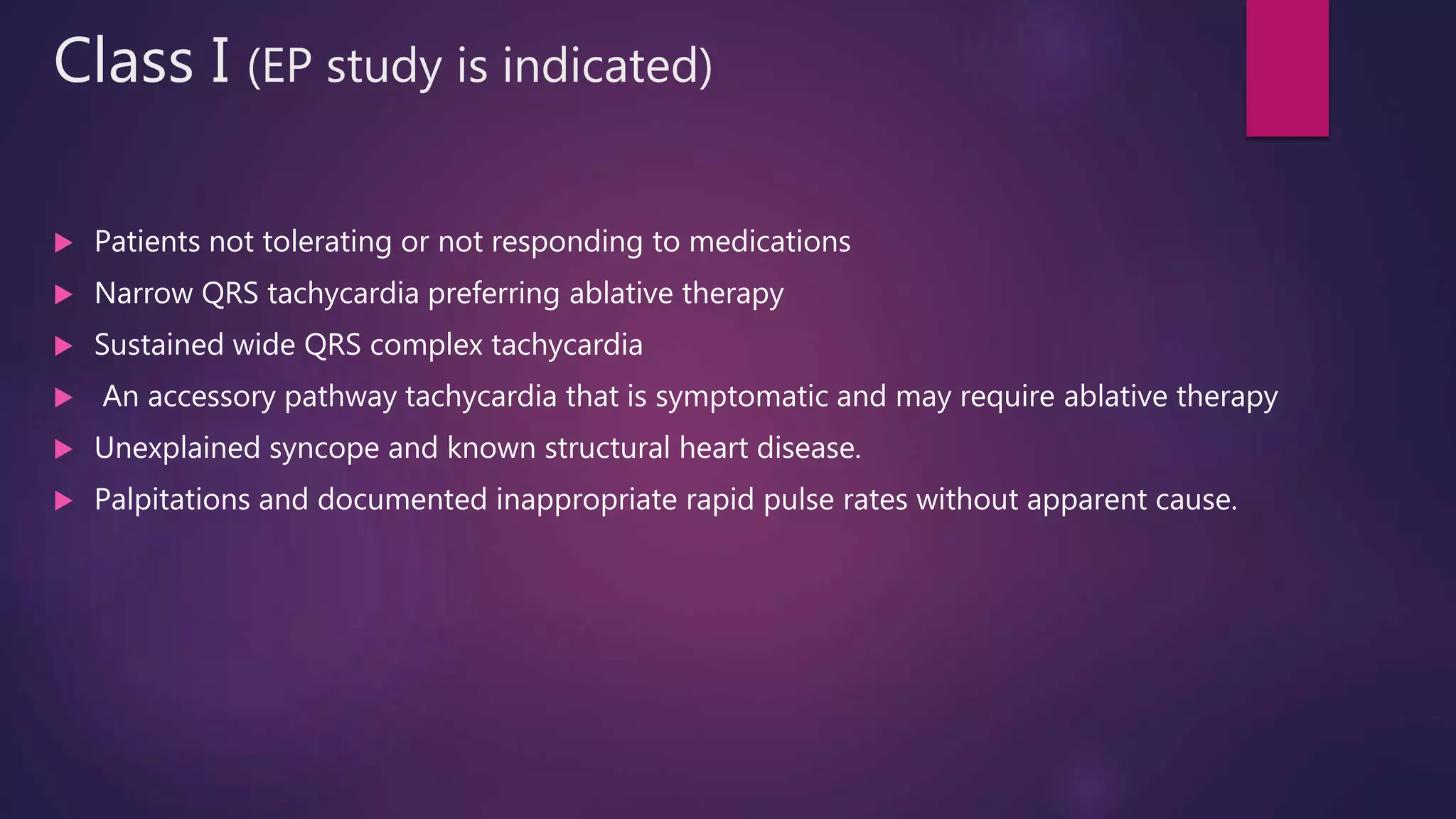 Class I (EP study is indicated)
 Patients not tolerating or not responding to medications
 Narrow QRS tachycardia preferring ablative therapy
 Sustained wide QRS complex tachycardia
 An accessory pathway tachycardia that is symptomatic and may require ablative therapy
 Unexplained syncope and known structural heart disease.
 Palpitations and documented inappropriate rapid pulse rates without apparent cause.
 