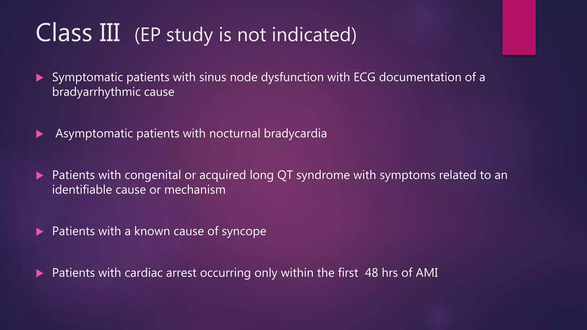 Class III (EP study is not indicated)
 Symptomatic patients with sinus node dysfunction with ECG documentation of a
bradyarrhythmic cause
 Asymptomatic patients with nocturnal bradycardia
 Patients with congenital or acquired long QT syndrome with symptoms related to an
identifiable cause or mechanism
 Patients with a known cause of syncope
 Patients with cardiac arrest occurring only within the first 48 hrs of AMI
 