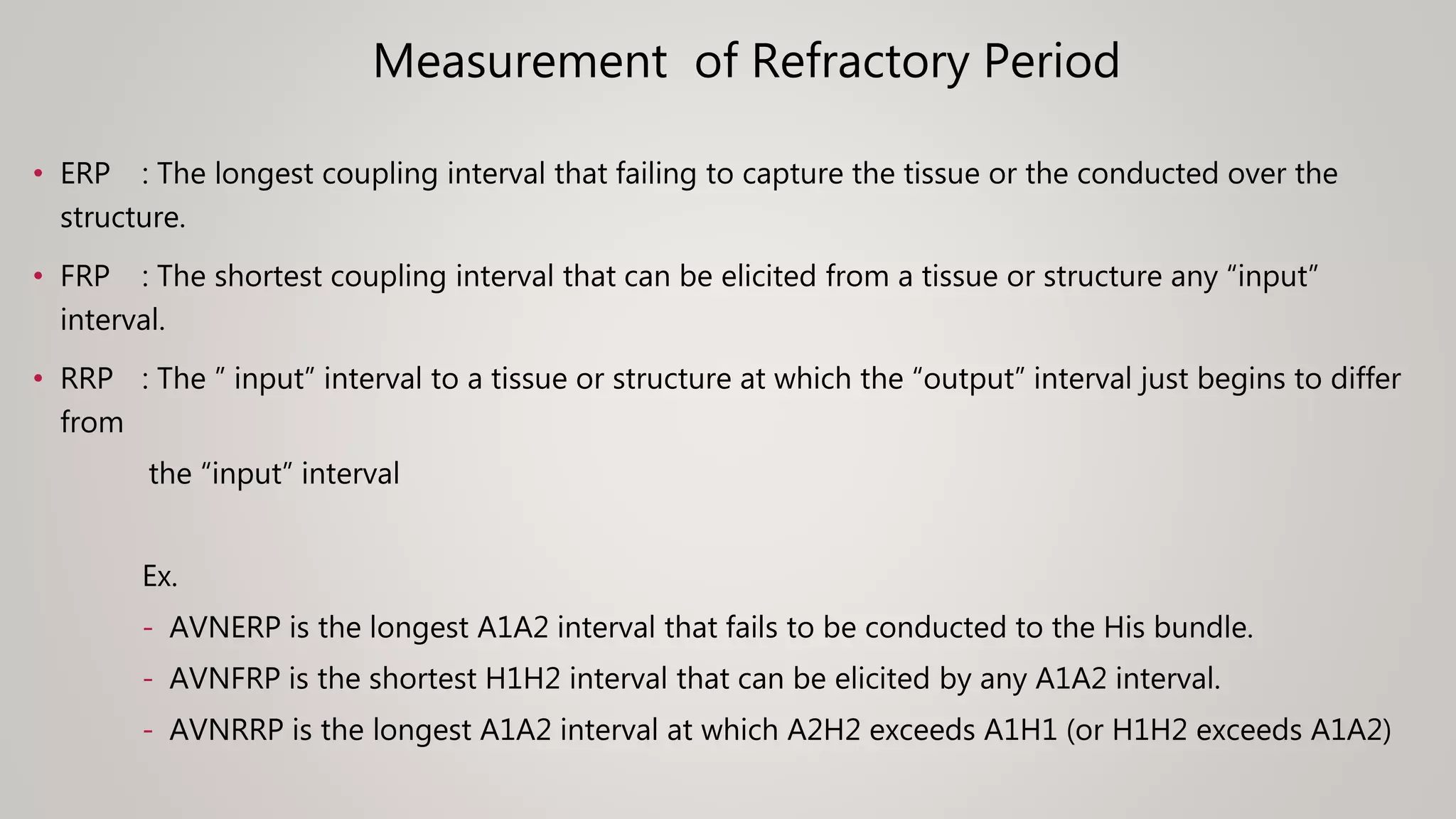 Measurement of Refractory Period
• ERP : The longest coupling interval that failing to capture the tissue or the conducted over the
structure.
• FRP : The shortest coupling interval that can be elicited from a tissue or structure any “input”
interval.
• RRP : The ” input” interval to a tissue or structure at which the “output” interval just begins to differ
from
the “input” interval
Ex.
- AVNERP is the longest A1A2 interval that fails to be conducted to the His bundle.
- AVNFRP is the shortest H1H2 interval that can be elicited by any A1A2 interval.
- AVNRRP is the longest A1A2 interval at which A2H2 exceeds A1H1 (or H1H2 exceeds A1A2)
 